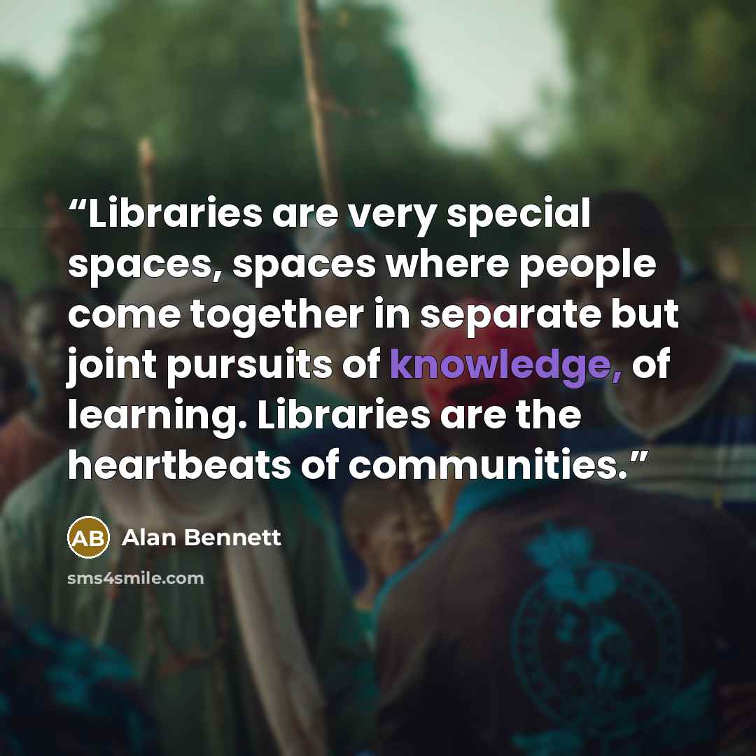 “Libraries are very special spaces, spaces where people come together in separate but joint pursuits of knowledge, of learning. Libraries are the heartbeats of communities.” quote by Alan Bennett