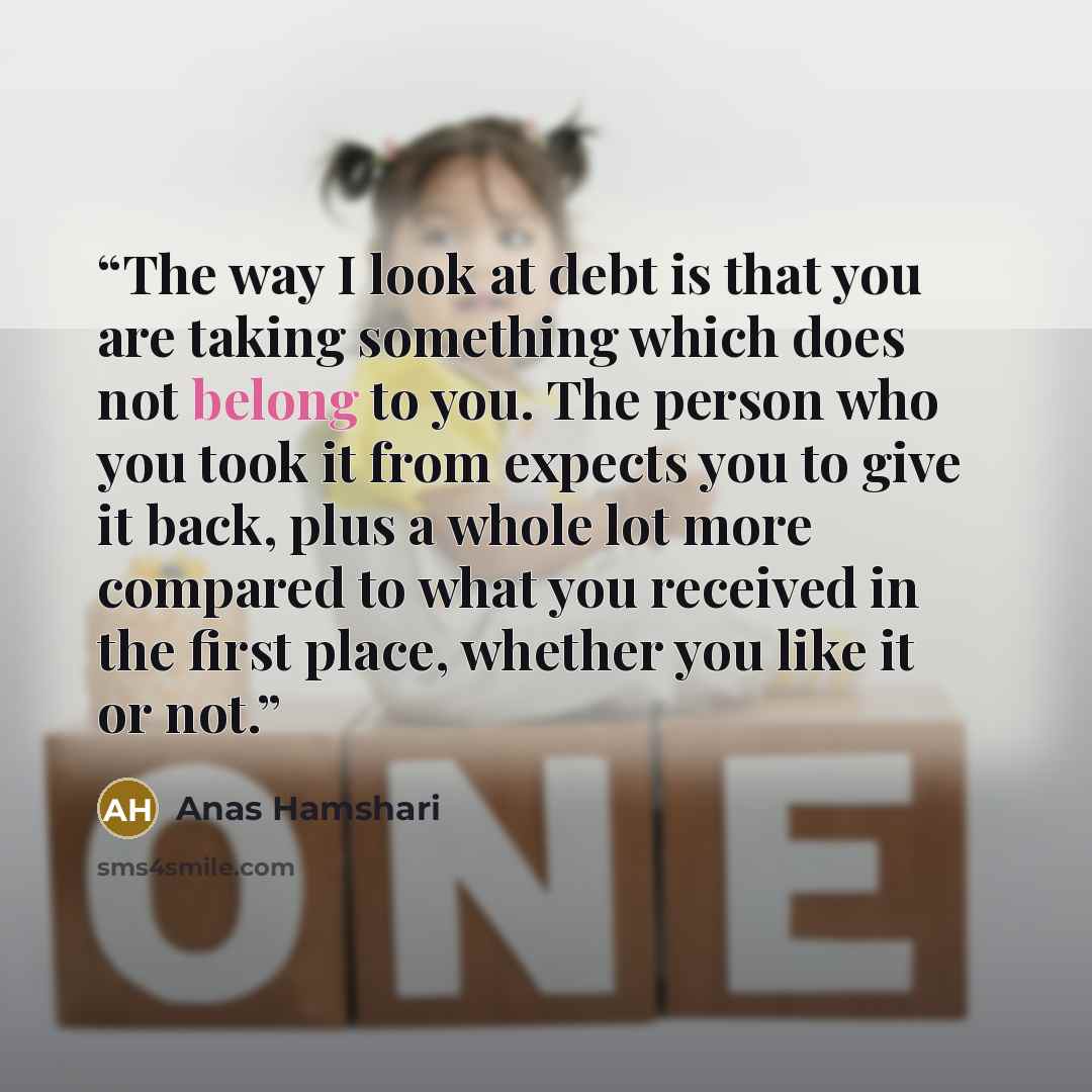“The way I look at debt is that you are taking something which does not belong to you. The person who you took it from expects you to give it back, plus a whole lot more compared to what you received in the first place, whether you like it or not.” quote by Anas Hamshari