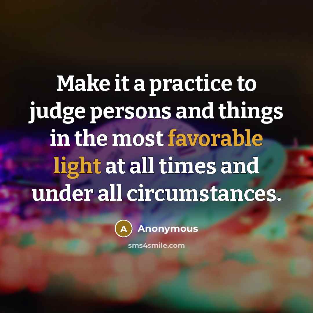 “Make it a practice to judge persons and things in the most favorable light at all times and under all circumstances.” quote by Anonymous