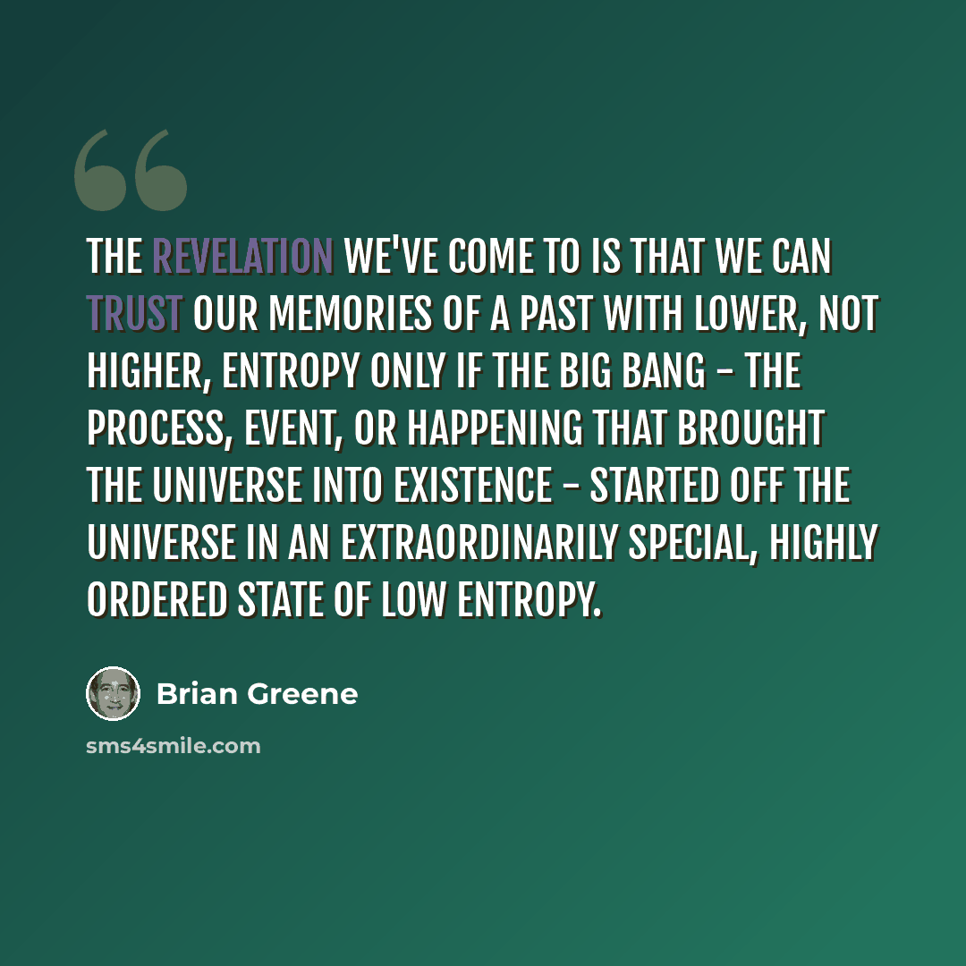 “The revelation we've come to is that we can trust our memories of a past with lower, not higher, entropy only if the big bang - the process, event, or happening that brought the universe into existence - started off the universe in an extraordinarily special, highly ordered state of low entropy.” quote by Brian Greene
