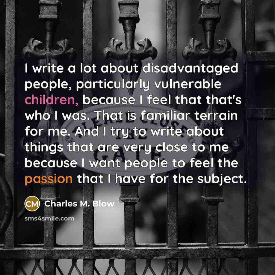 “I write a lot about disadvantaged people, particularly vulnerable children, because I feel that that's who I was. That is familiar terrain for me. And I try to write about things that are very close to me because I want people to feel the passion that I have for the subject.” quote by Charles M. Blow