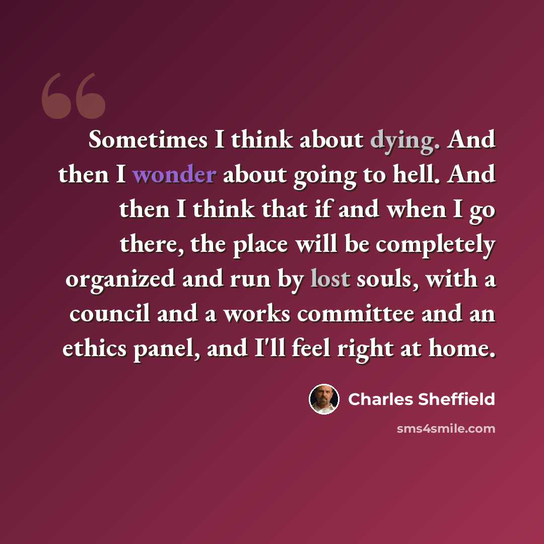 “Sometimes I think about dying. And then I wonder about going to hell. And then I think that if and when I go there, the place will be completely organized and run by lost souls, with a council and a works committee and an ethics panel, and I'll feel right at home.” quote by Charles Sheffield