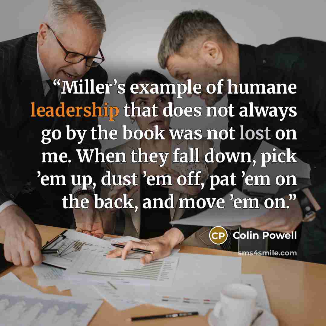 “Miller’s example of humane leadership that does not always go by the book was not lost on me. When they fall down, pick ’em up, dust ’em off, pat ’em on the back, and move ’em on.” quote by Colin Powell