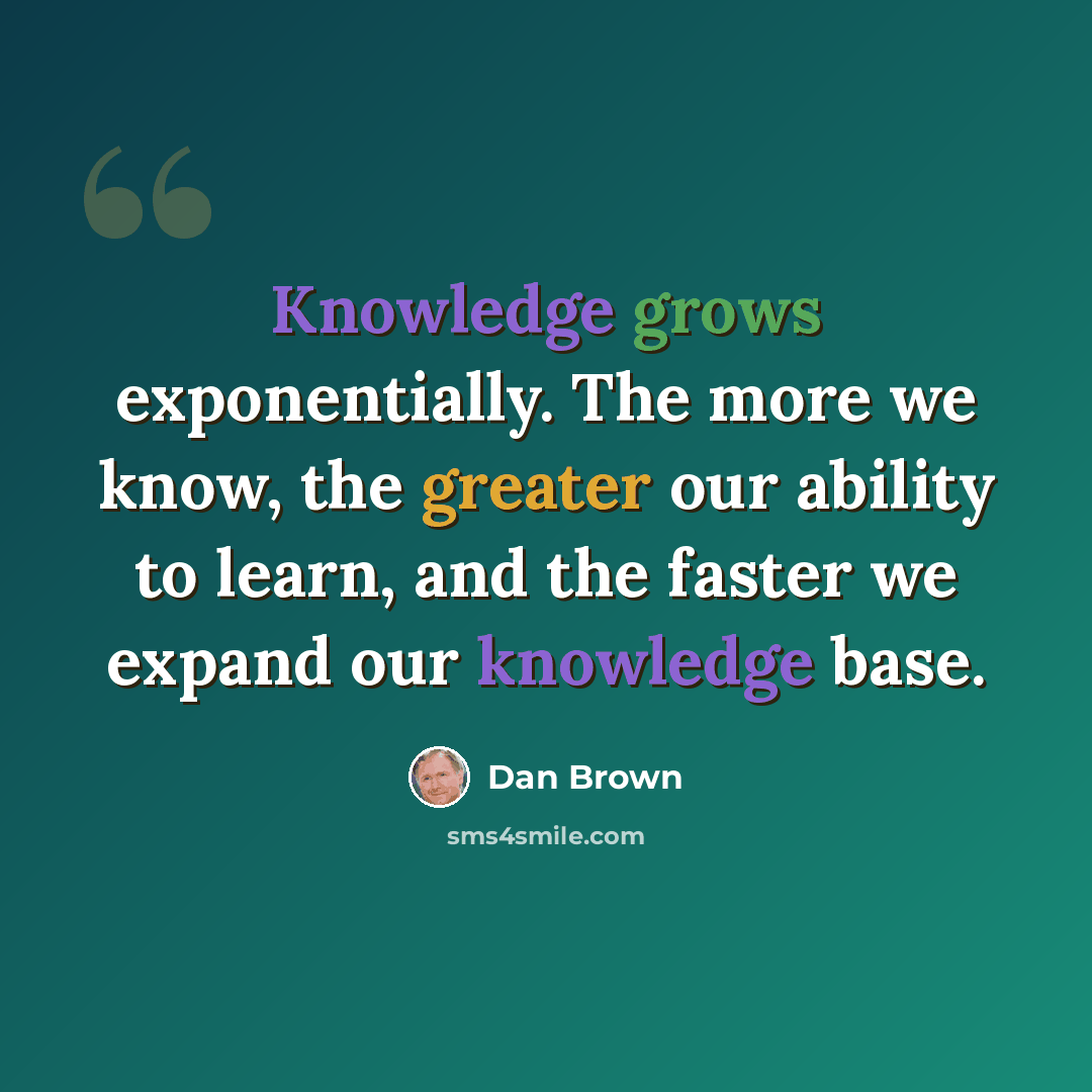 “Knowledge grows exponentially. The more we know, the greater our ability to learn, and the faster we expand our knowledge base.” quote by Dan Brown