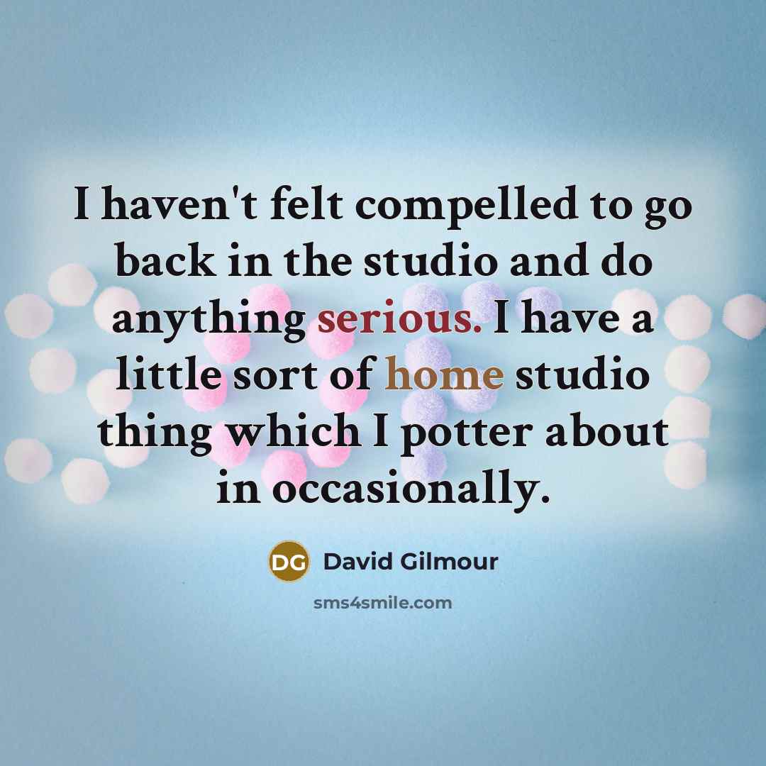 “I haven't felt compelled to go back in the studio and do anything serious. I have a little sort of home studio thing which I potter about in occasionally.” quote by David Gilmour