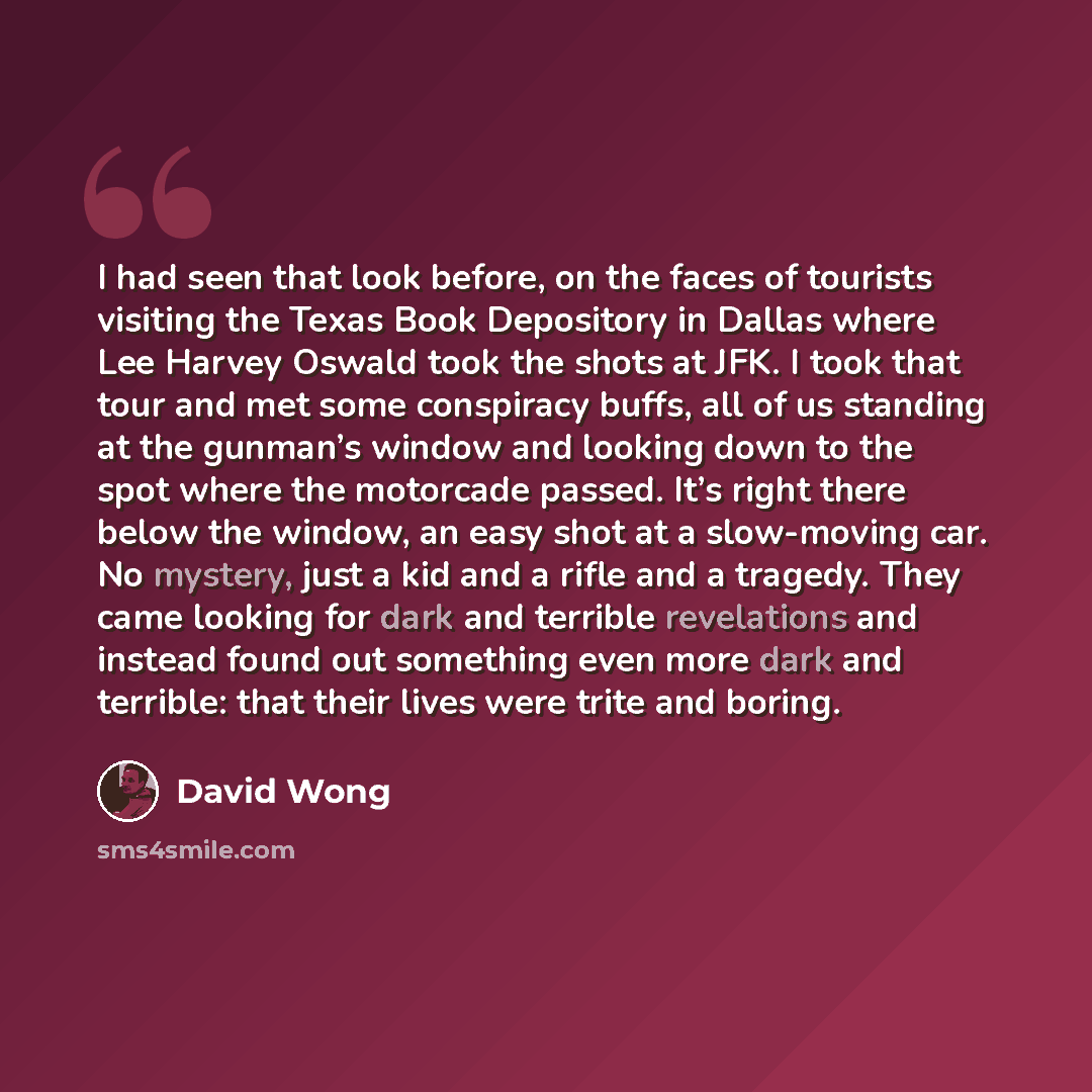 “I had seen that look before, on the faces of tourists visiting the Texas Book Depository in Dallas where Lee Harvey Oswald took the shots at JFK. I took that tour and met some conspiracy buffs, all of us standing at the gunman’s window and looking down to the spot where the motorcade passed. It’s…” quote by David Wong