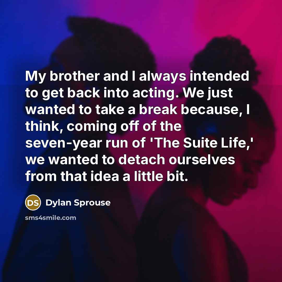 “My brother and I always intended to get back into acting. We just wanted to take a break because, I think, coming off of the seven-year run of 'The Suite Life,' we wanted to detach ourselves from that idea a little bit.” quote by Dylan Sprouse