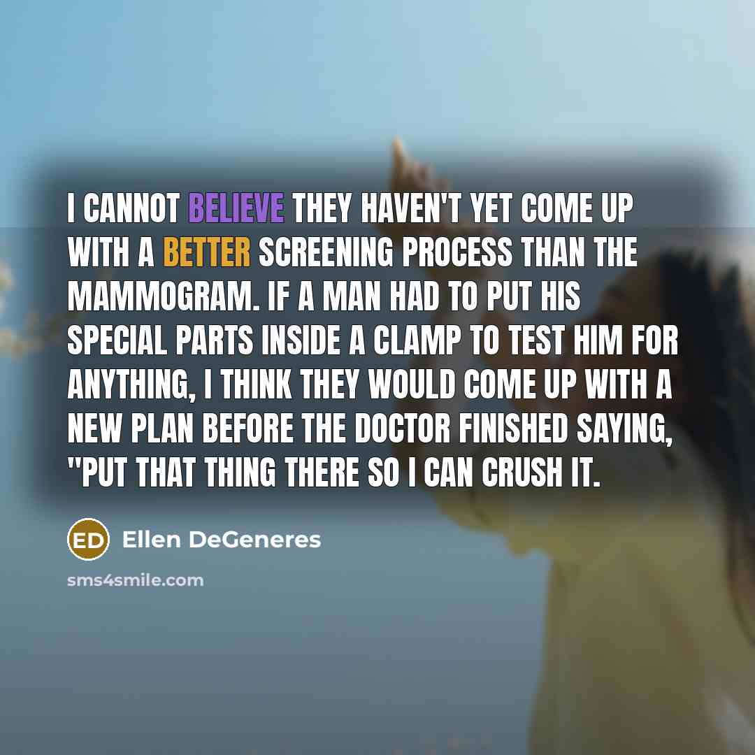 “I cannot believe they haven't yet come up with a better screening process than the mammogram. If a man had to put his special parts inside a clamp to test him for anything, I think they would come up with a new plan before the doctor finished saying, "Put that thing there so I can crush it.” quote by Ellen DeGeneres
