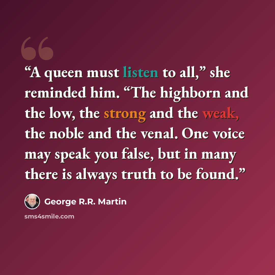 “A queen must listen to all,” she reminded him. “The highborn and the low, the strong and the weak, the noble and the venal. One voice may speak you false, but in many there is always truth to be found.” quote by George R.R. Martin