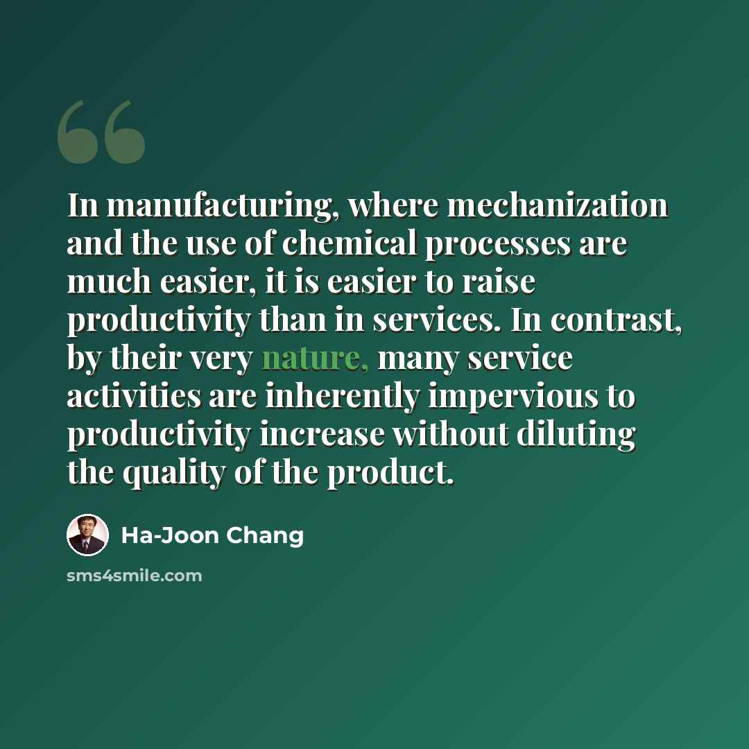 “In manufacturing, where mechanization and the use of chemical processes are much easier, it is easier to raise productivity than in services. In contrast, by their very nature, many service activities are inherently impervious to productivity increase without diluting the quality of the product.” quote by Ha-Joon Chang