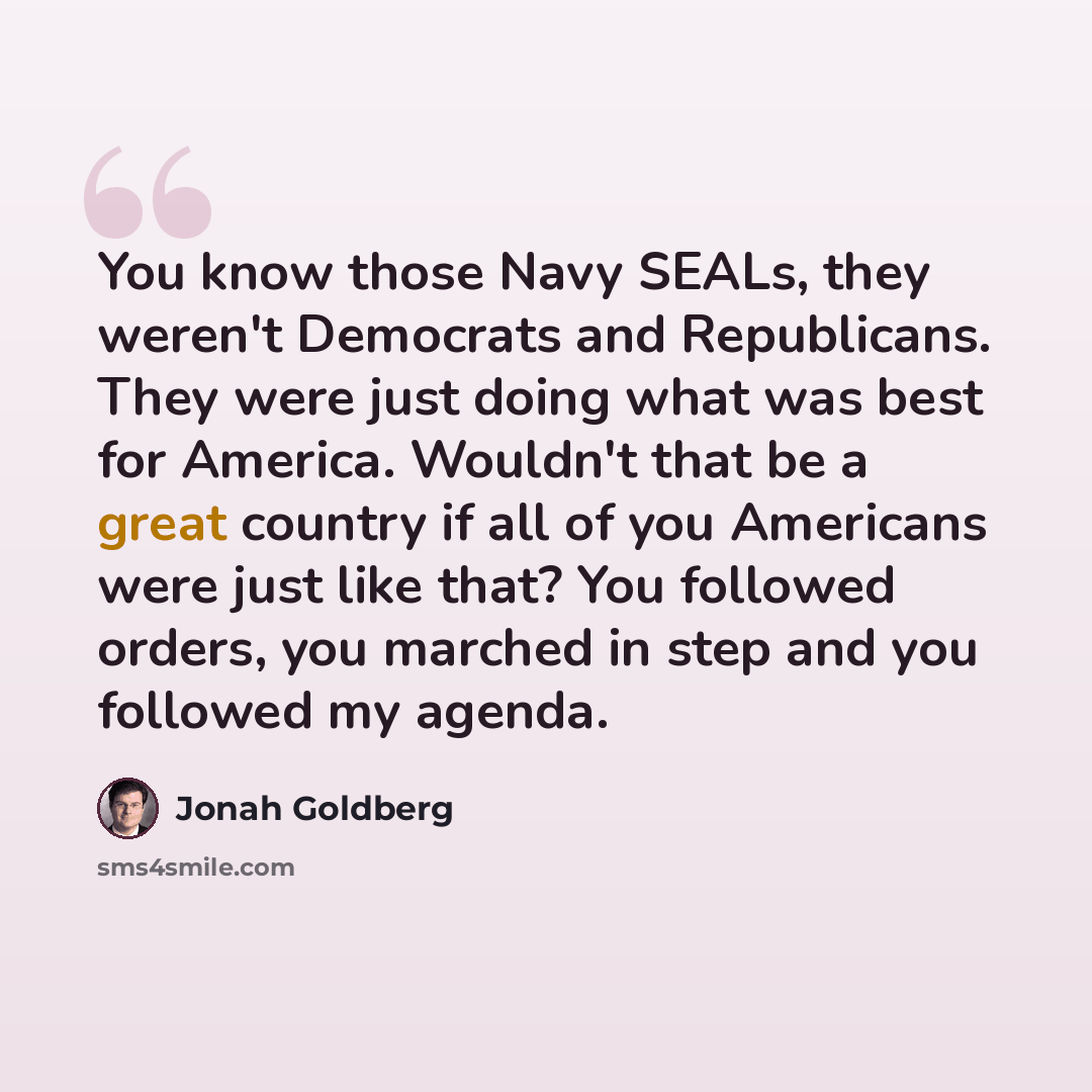 “You know those Navy SEALs, they weren't Democrats and Republicans. They were just doing what was best for America. Wouldn't that be a great country if all of you Americans were just like that? You followed orders, you marched in step and you followed my agenda.” quote by Jonah Goldberg