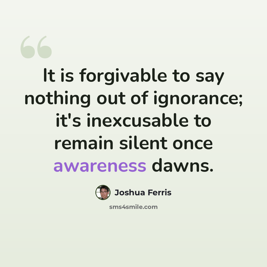 “It is forgivable to say nothing out of ignorance; it's inexcusable to remain silent once awareness dawns.” quote by Joshua Ferris
