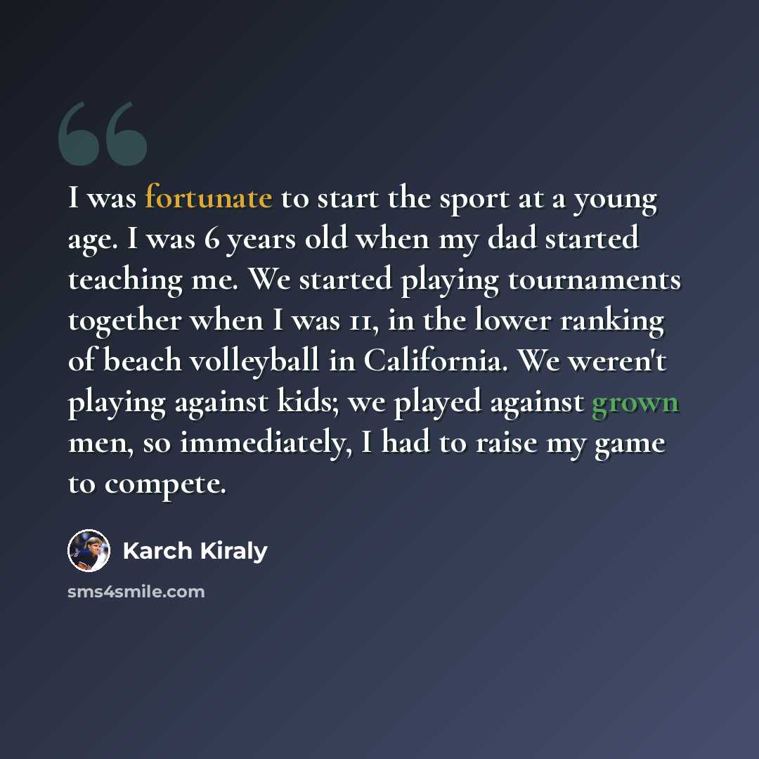 “I was fortunate to start the sport at a young age. I was 6 years old when my dad started teaching me. We started playing tournaments together when I was 11, in the lower ranking of beach volleyball in California. We weren't playing against kids; we played against grown men, so immediately, I had…” quote by Karch Kiraly