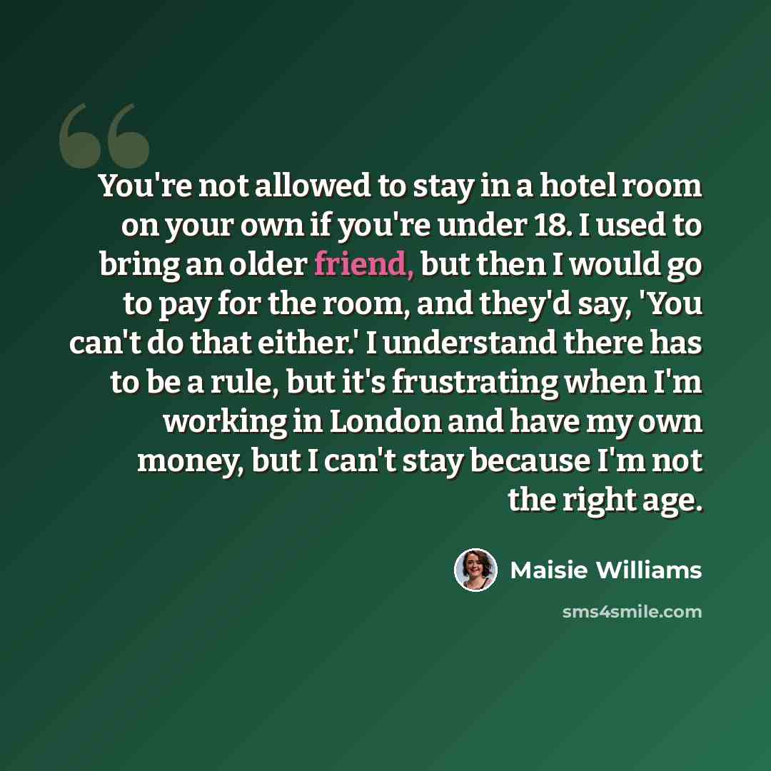 “You're not allowed to stay in a hotel room on your own if you're under 18. I used to bring an older friend, but then I would go to pay for the room, and they'd say, 'You can't do that either.' I understand there has to be a rule, but it's frustrating when I'm working in London and have my own…” quote by Maisie Williams