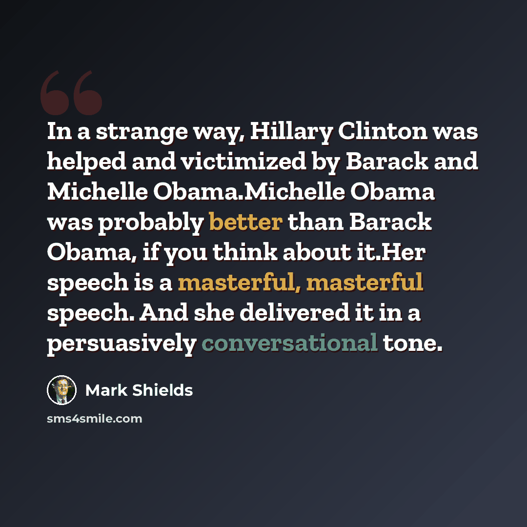 “In a strange way, Hillary Clinton was helped and victimized by Barack and Michelle Obama.Michelle Obama was probably better than Barack Obama, if you think about it.Her speech is a masterful, masterful speech. And she delivered it in a persuasively conversational tone.” quote by Mark Shields