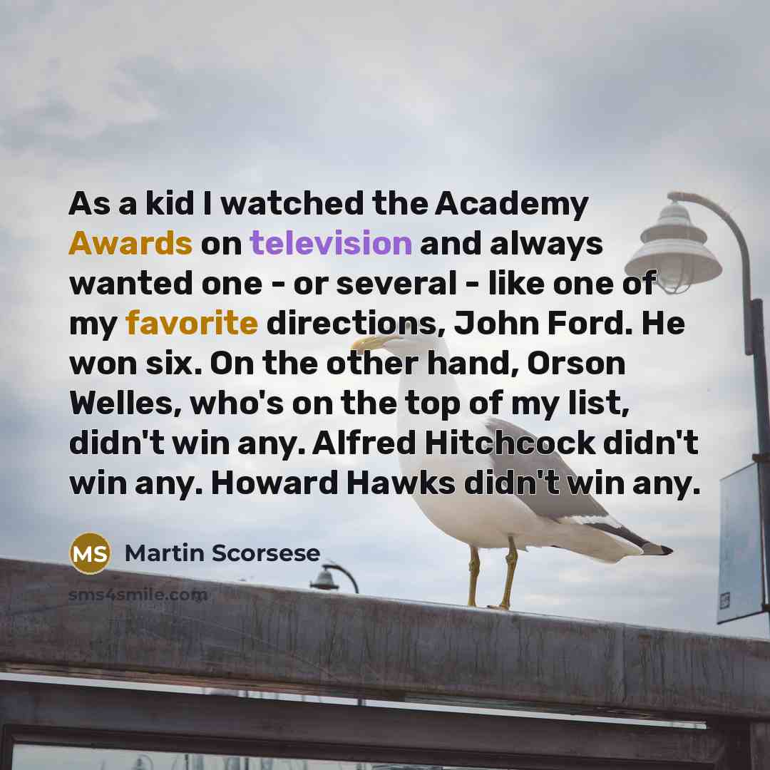 “As a kid I watched the Academy Awards on television and always wanted one - or several - like one of my favorite directions, John Ford. He won six. On the other hand, Orson Welles, who's on the top of my list, didn't win any. Alfred Hitchcock didn't win any. Howard Hawks didn't win any.” quote by Martin Scorsese