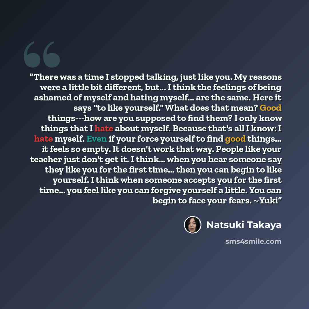 “There was a time I stopped talking, just like you. My reasons were a little bit different, but... I think the feelings of being ashamed of myself and hating myself... are the same. Here it says "to like yourself." What does that mean? Good things---how are you supposed to find them? I only know…” quote by Natsuki Takaya