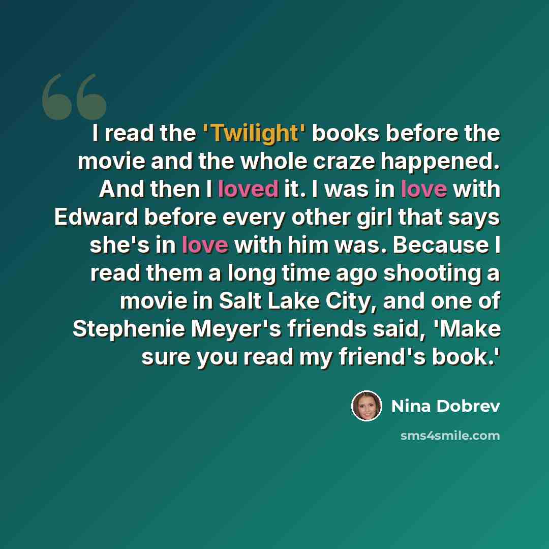 “I read the 'Twilight' books before the movie and the whole craze happened. And then I loved it. I was in love with Edward before every other girl that says she's in love with him was. Because I read them a long time ago shooting a movie in Salt Lake City, and one of Stephenie Meyer's friends said…” quote by Nina Dobrev