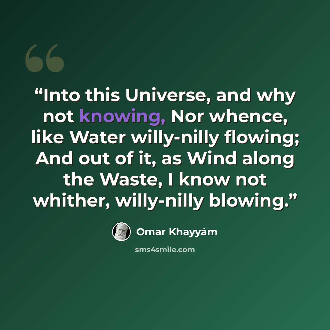 “Into this Universe, and why not knowing, Nor whence, like Water willy-nilly flowing; And out of it, as Wind along the Waste, I know not whither, willy-nilly blowing.” quote by Omar Khayyam