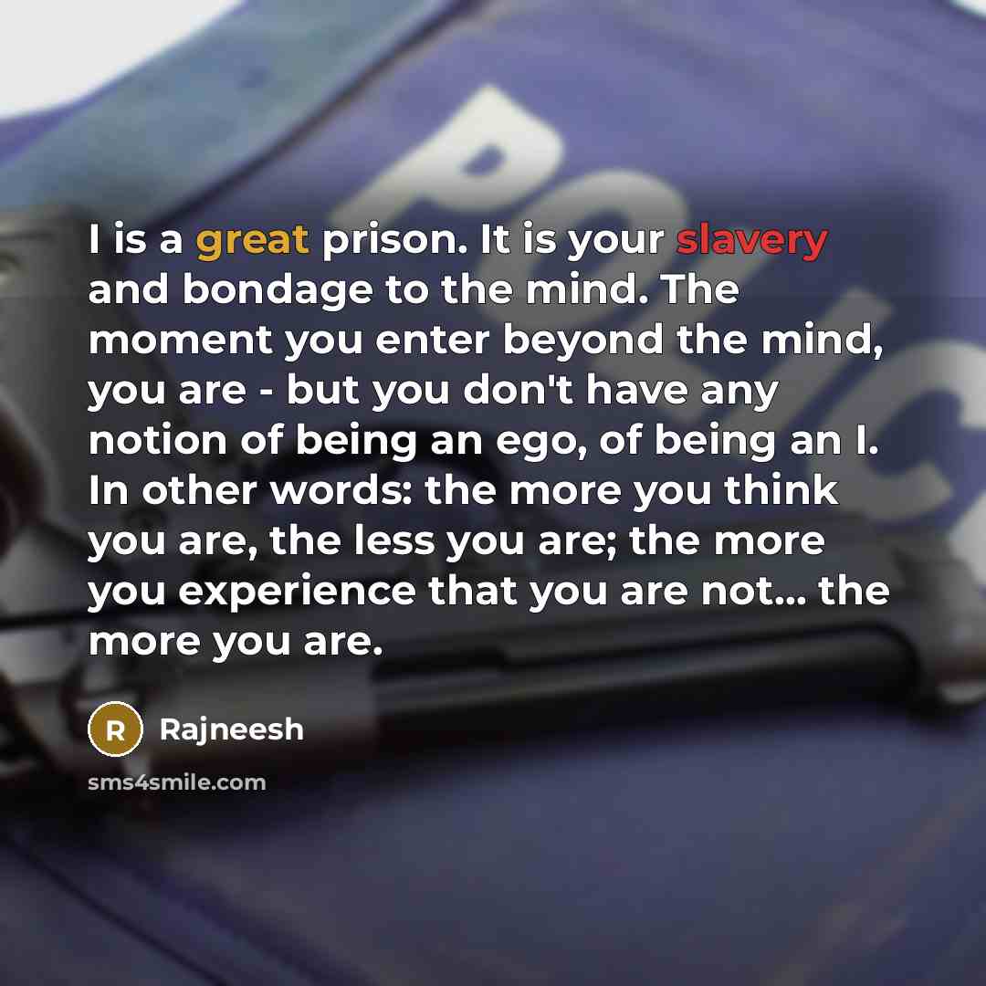 “I is a great prison. It is your slavery and bondage to the mind. The moment you enter beyond the mind, you are - but you don't have any notion of being an ego, of being an I. In other words: the more you think you are, the less you are; the more you experience that you are not... the more you are.” quote by Rajneesh