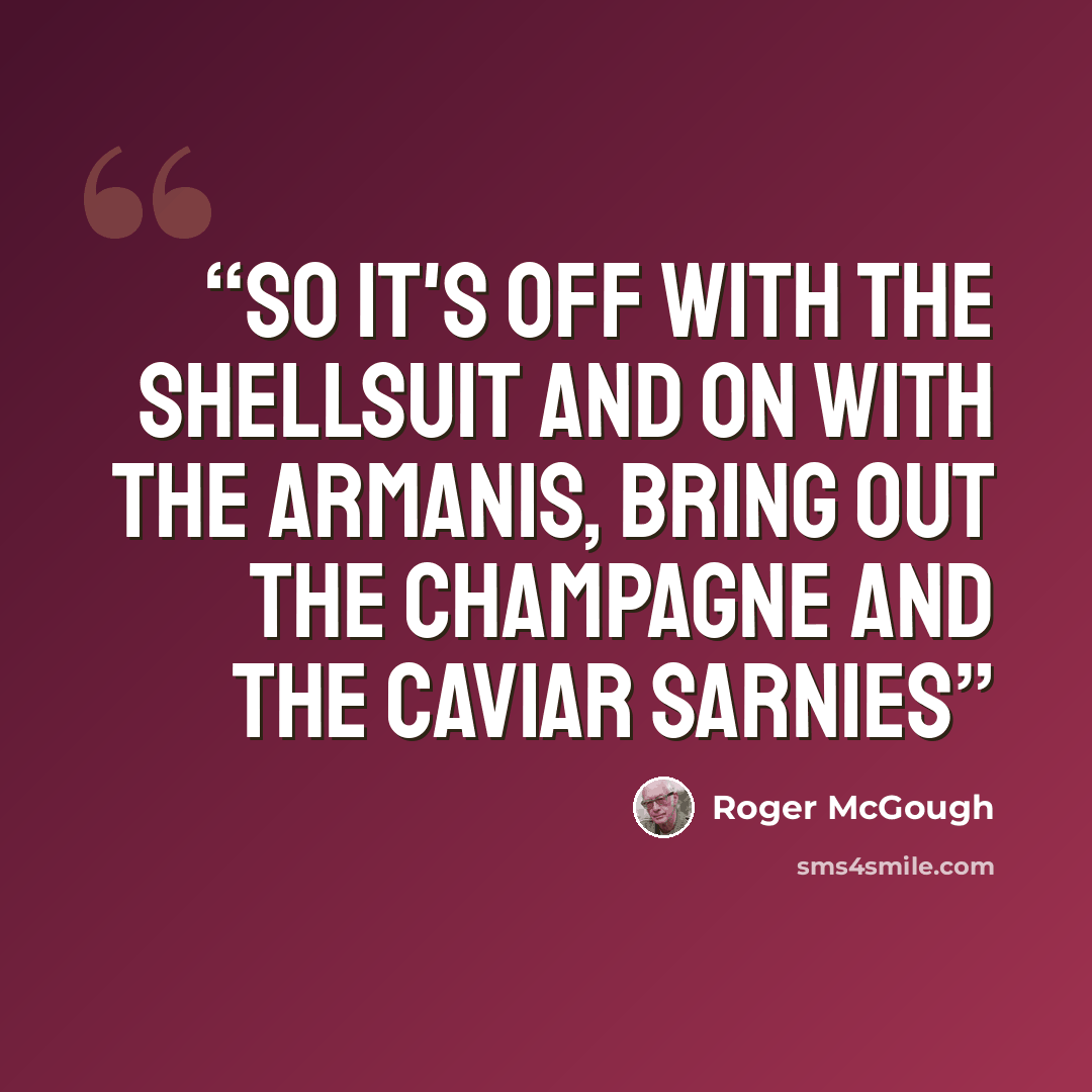 “So it's off with the shellsuit and on with the Armanis, Bring out the champagne and the caviar sarnies” quote by Roger McGough