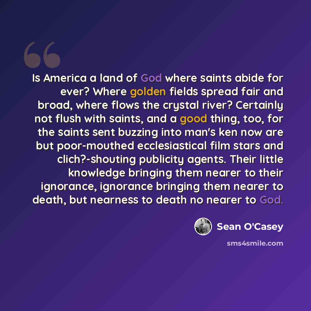 “Is America a land of God where saints abide for ever? Where golden fields spread fair and broad, where flows the crystal river? Certainly not flush with saints, and a good thing, too, for the saints sent buzzing into man's ken now are but poor-mouthed ecclesiastical film stars and clich?-shouting…” quote by Sean O'Casey