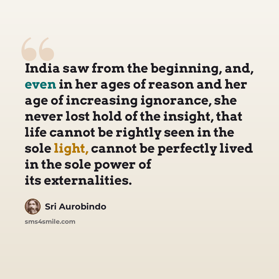 “India saw from the beginning, and, even in her ages of reason and her age of increasing ignorance, she never lost hold of the insight, that life cannot be rightly seen in the sole light, cannot be perfectly lived in the sole power of its externalities.” quote by Sri Aurobindo