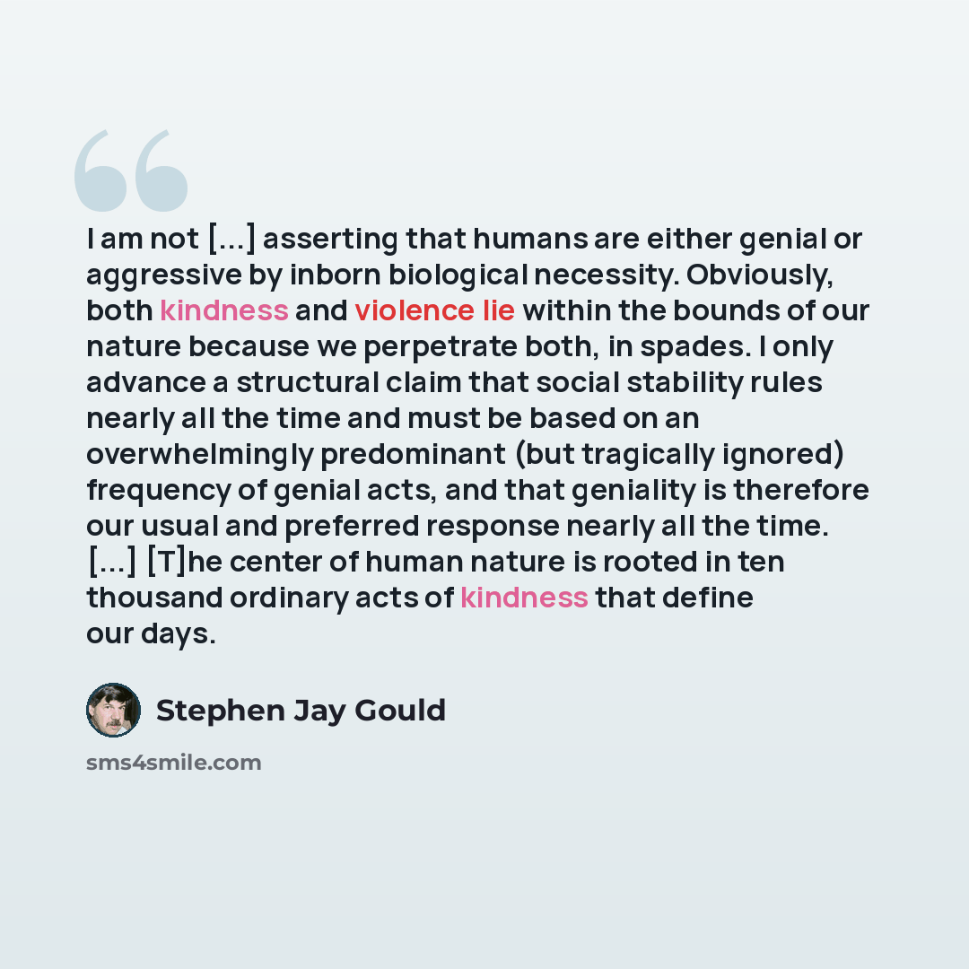 “I am not [...] asserting that humans are either genial or aggressive by inborn biological necessity. Obviously, both kindness and violence lie within the bounds of our nature because we perpetrate both, in spades. I only advance a structural claim that social stability rules nearly all the time…” quote by Stephen Jay Gould