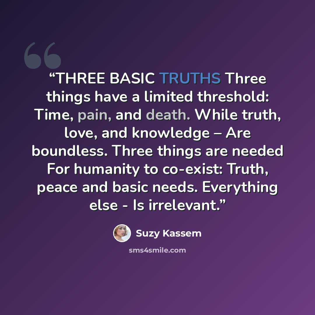 “THREE BASIC TRUTHS Three things have a limited threshold: Time, pain, and death. While truth, love, and knowledge – Are boundless. Three things are needed For humanity to co-exist: Truth, peace and basic needs. Everything else - Is irrelevant.” quote by Suzy Kassem