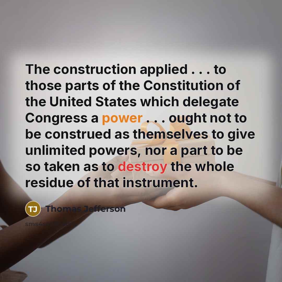 “The construction applied . . . to those parts of the Constitution of the United States which delegate Congress a power . . . ought not to be construed as themselves to give unlimited powers, nor a part to be so taken as to destroy the whole residue of that instrument.” quote by Thomas Jefferson