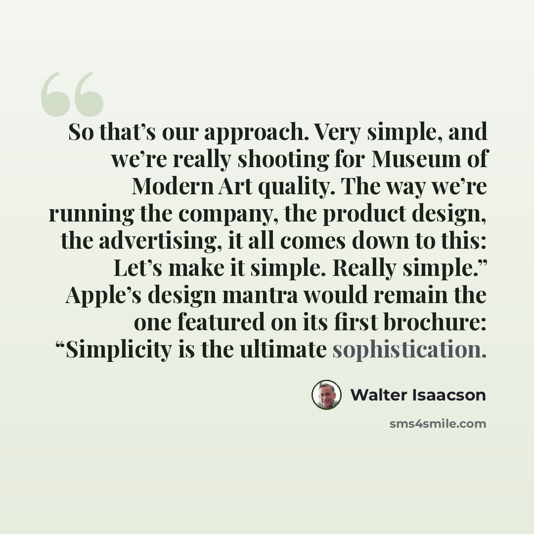 “So that’s our approach. Very simple, and we’re really shooting for Museum of Modern Art quality. The way we’re running the company, the product design, the advertising, it all comes down to this: Let’s make it simple. Really simple.” Apple’s design mantra would remain the one featured on its first…” quote by Walter Isaacson