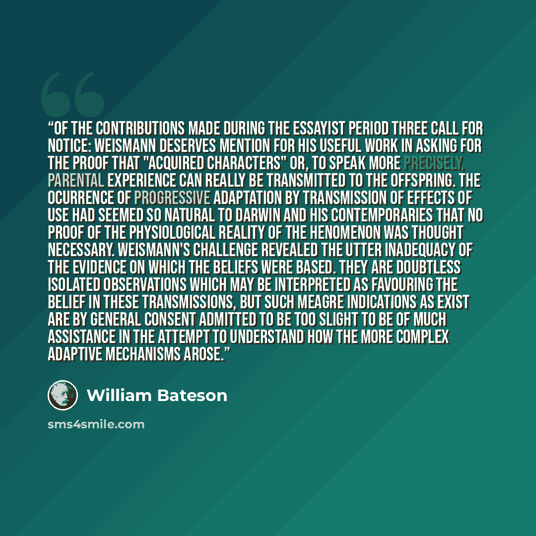 “Of the contributions made during the essayist period three call for notice: Weismann deserves mention for his useful work in asking for the proof that "acquired characters" or, to speak more precisely, parental experience can really be transmitted to the offspring. The ocurrence of progressive…” quote by William Bateson