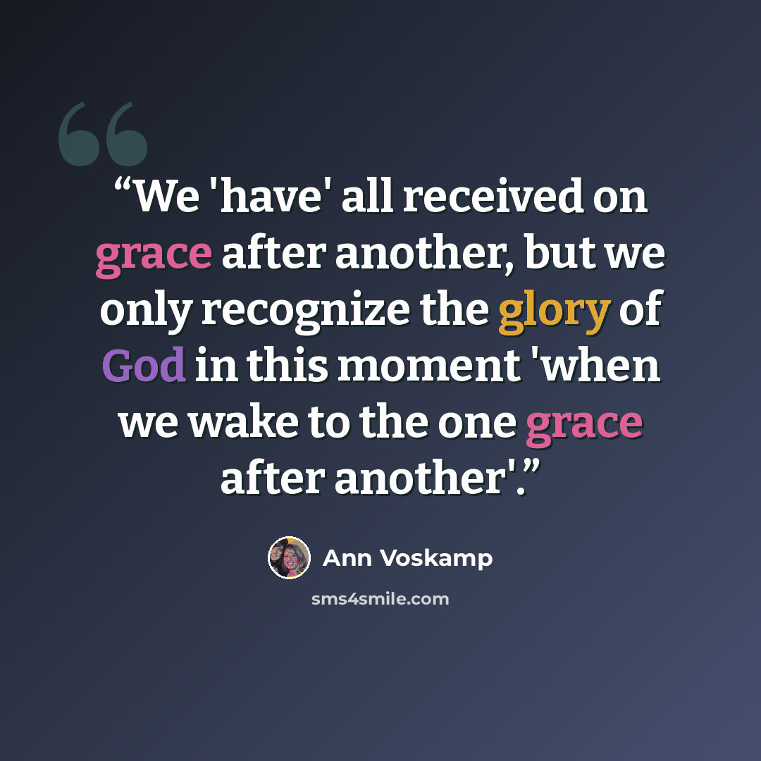 “We 'have' all received on grace after another, but we only recognize the glory of God in this moment 'when we wake to the one grace after another'.” quote by Ann Voskamp