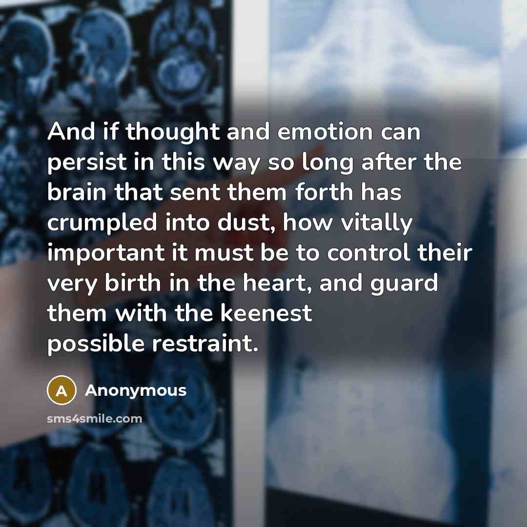 “And if thought and emotion can persist in this way so long after the brain that sent them forth has crumpled into dust, how vitally important it must be to control their very birth in the heart, and guard them with the keenest possible restraint.” quote by Anonymous