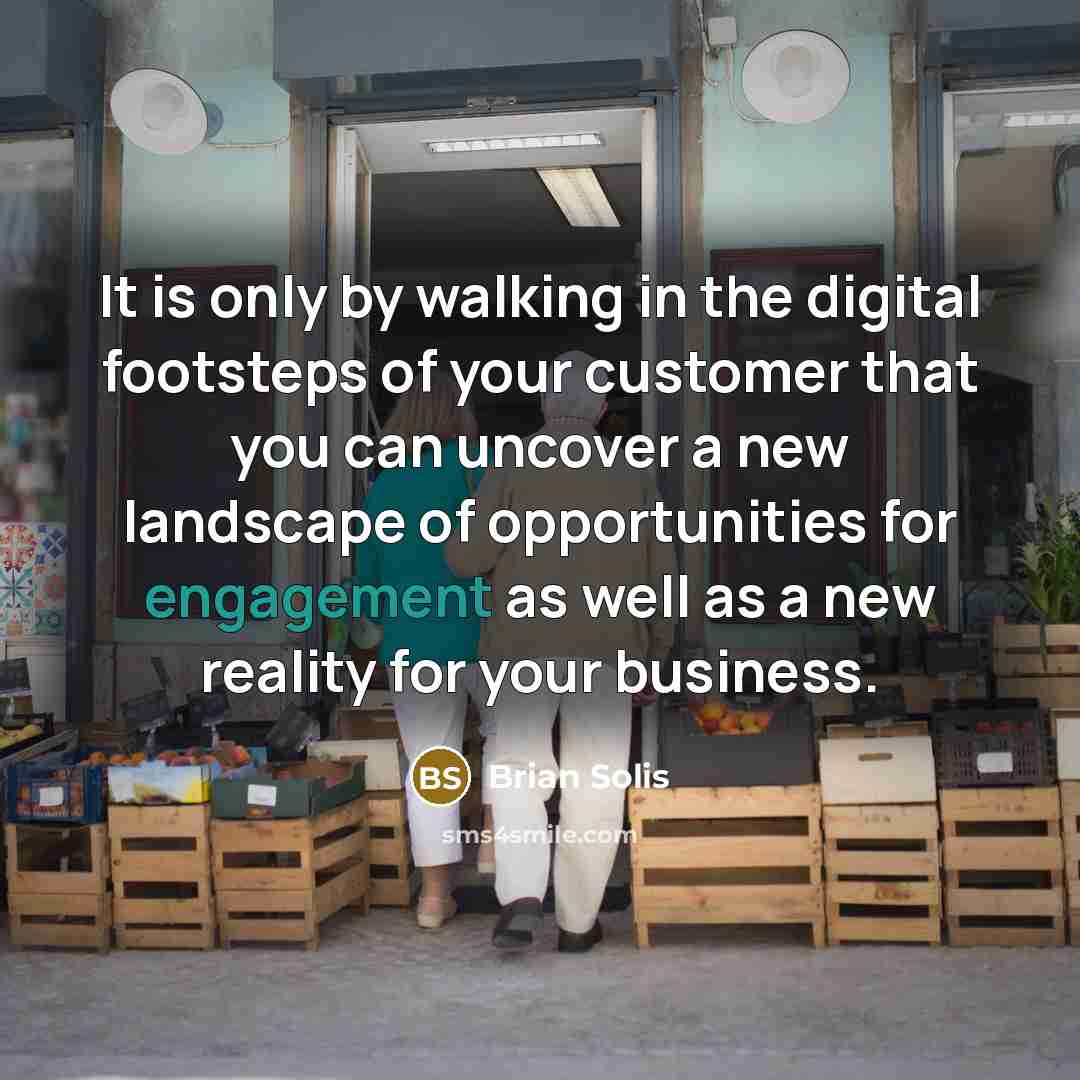 “It is only by walking in the digital footsteps of your customer that you can uncover a new landscape of opportunities for engagement as well as a new reality for your business.” quote by Brian Solis