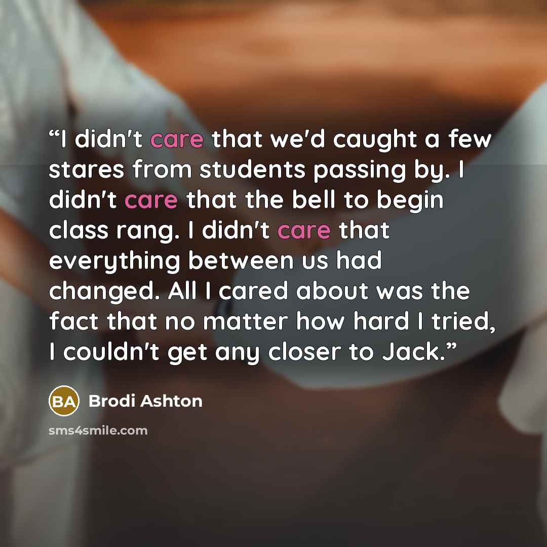 “I didn't care that we'd caught a few stares from students passing by. I didn't care that the bell to begin class rang. I didn't care that everything between us had changed. All I cared about was the fact that no matter how hard I tried, I couldn't get any closer to Jack.” quote by Brodi Ashton
