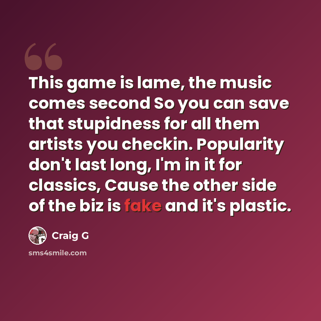 “This game is lame, the music comes second So you can save that stupidness for all them artists you checkin. Popularity don't last long, I'm in it for classics, Cause the other side of the biz is fake and it's plastic.” quote by Craig G