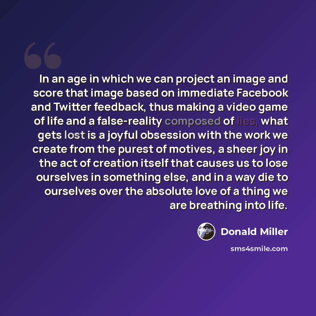 “In an age in which we can project an image and score that image based on immediate Facebook and Twitter feedback, thus making a video game of life and a false-reality composed of lies, what gets lost is a joyful obsession with the work we create from the purest of motives, a sheer joy in the act…” quote by Donald Miller