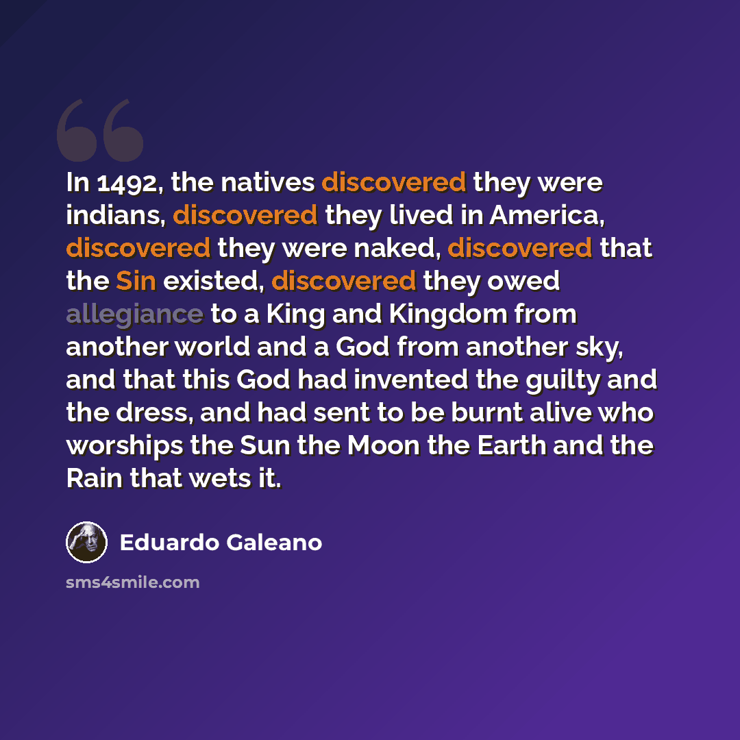 “In 1492, the natives discovered they were indians, discovered they lived in America, discovered they were naked, discovered that the Sin existed, discovered they owed allegiance to a King and Kingdom from another world and a God from another sky, and that this God had invented the guilty and the…” quote by Eduardo Galeano