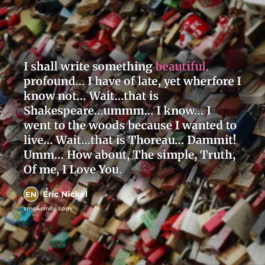 “I shall write something beautiful, profound… I have of late, yet wherfore I know not… Wait…that is Shakespeare…ummm… I know… I went to the woods because I wanted to live… Wait…that is Thoreau… Dammit! Umm… How about, The simple, Truth, Of me, I Love You.” quote by Eric Nickel