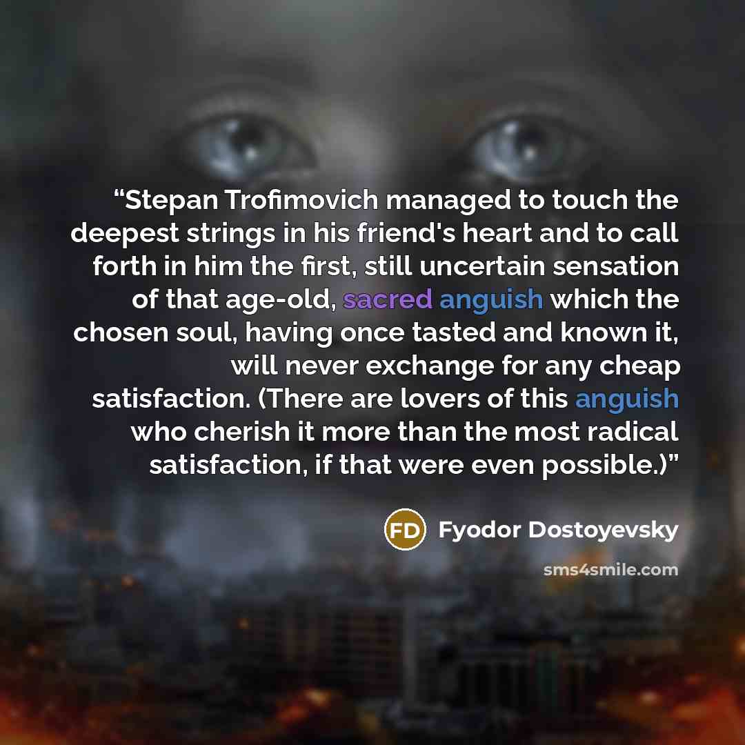 “Stepan Trofimovich managed to touch the deepest strings in his friend's heart and to call forth in him the first, still uncertain sensation of that age-old, sacred anguish which the chosen soul, having once tasted and known it, will never exchange for any cheap satisfaction. (There are lovers of…” quote by Fyodor Dostoyevsky