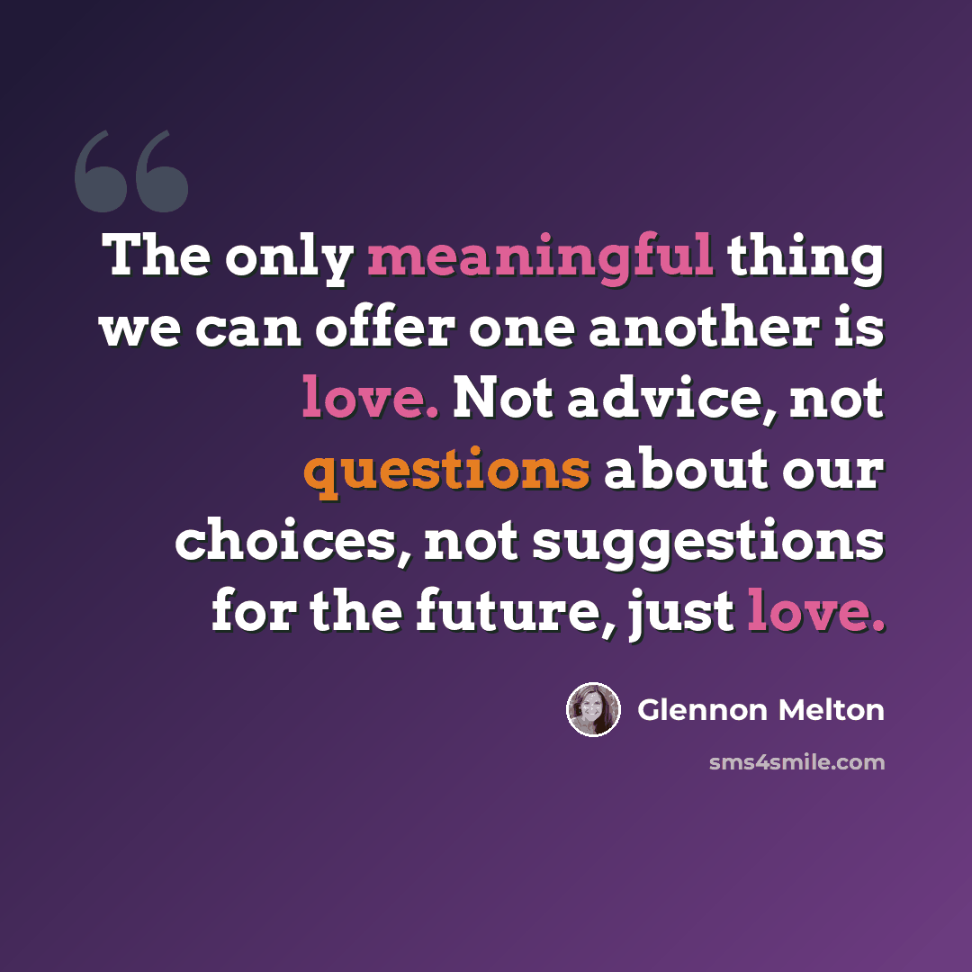 “The only meaningful thing we can offer one another is love. Not advice, not questions about our choices, not suggestions for the future, just love.” quote by Glennon Melton