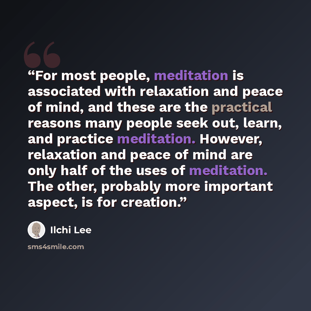 “For most people, meditation is associated with relaxation and peace of mind, and these are the practical reasons many people seek out, learn, and practice meditation. However, relaxation and peace of mind are only half of the uses of meditation. The other, probably more important aspect, is for…” quote by Ilchi Lee
