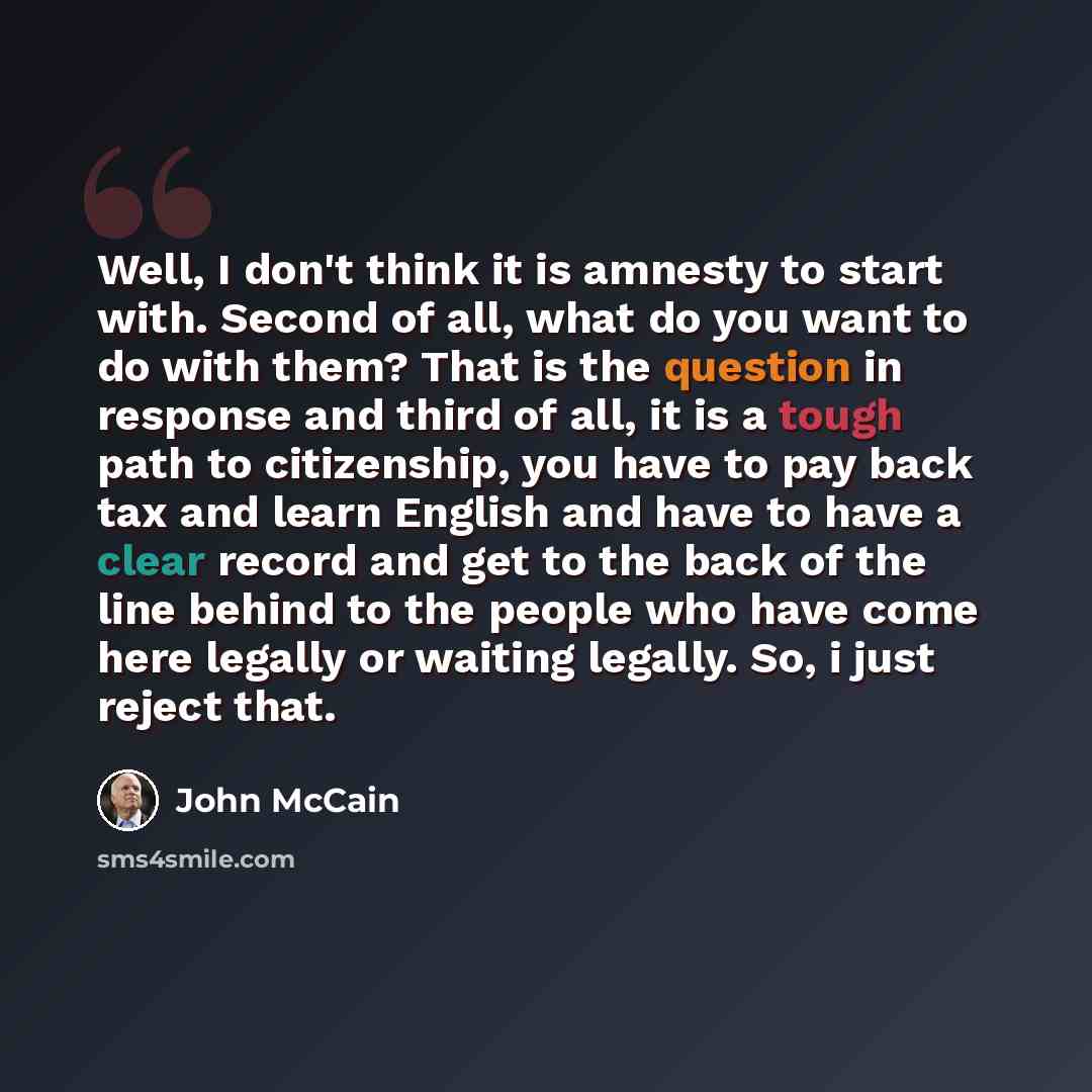“Well, I don't think it is amnesty to start with. Second of all, what do you want to do with them? That is the question in response and third of all, it is a tough path to citizenship, you have to pay back tax and learn English and have to have a clear record and get to the back of the line behind…” quote by John McCain