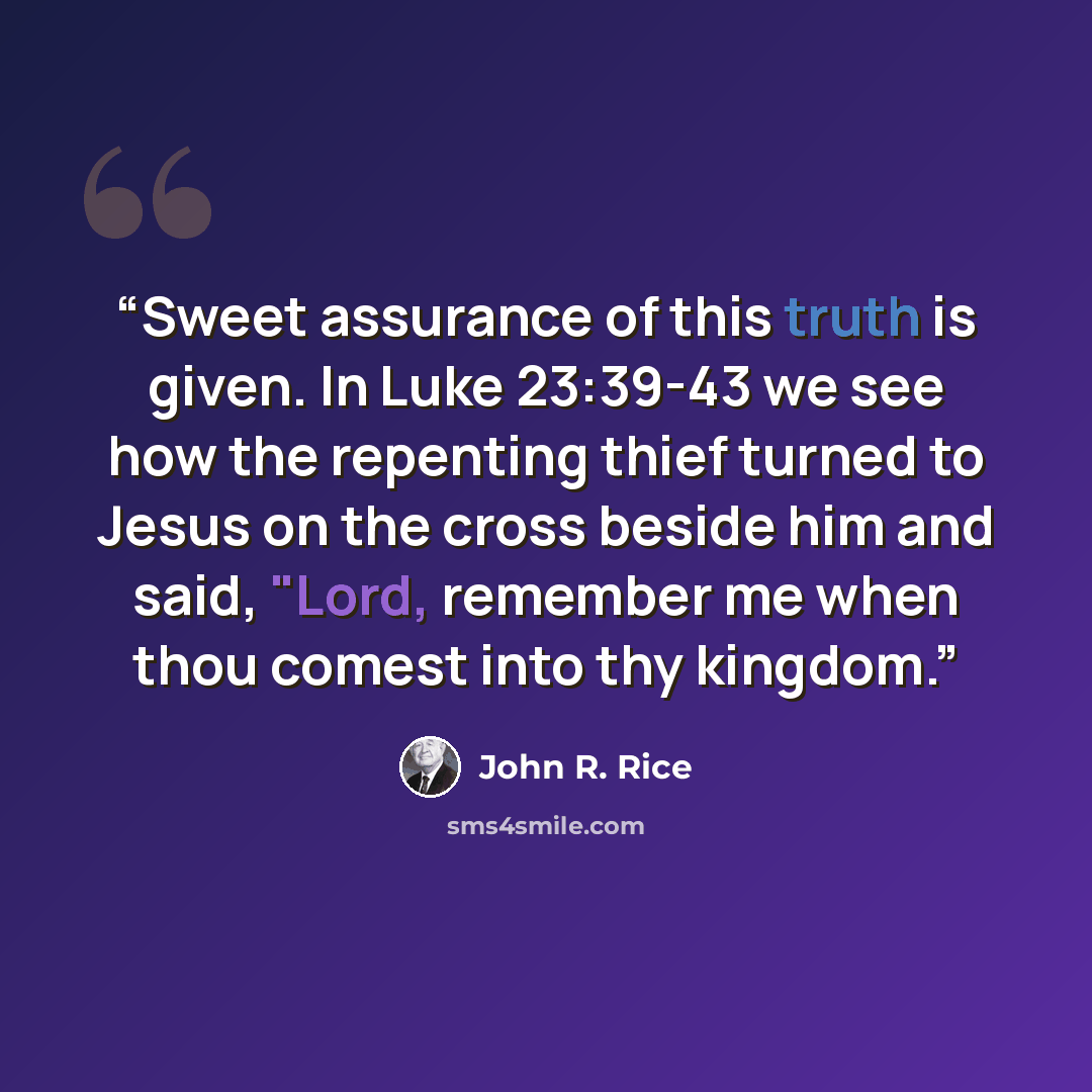 “Sweet assurance of this truth is given. In Luke 23:39-43 we see how the repenting thief turned to Jesus on the cross beside him and said, "Lord, remember me when thou comest into thy kingdom.” quote by John R. Rice