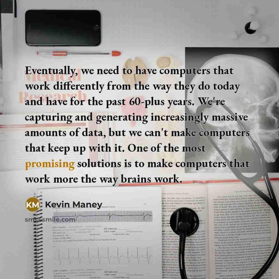 “Eventually, we need to have computers that work differently from the way they do today and have for the past 60-plus years. We're capturing and generating increasingly massive amounts of data, but we can't make computers that keep up with it. One of the most promising solutions is to make…” quote by Kevin Maney