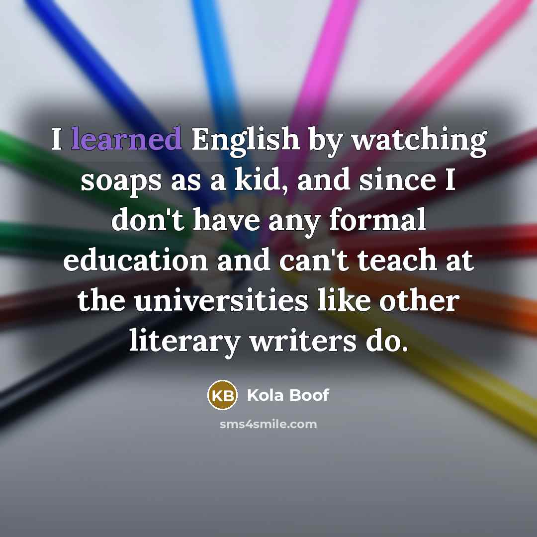 “I learned English by watching soaps as a kid, and since I don't have any formal education and can't teach at the universities like other literary writers do.” quote by Kola Boof