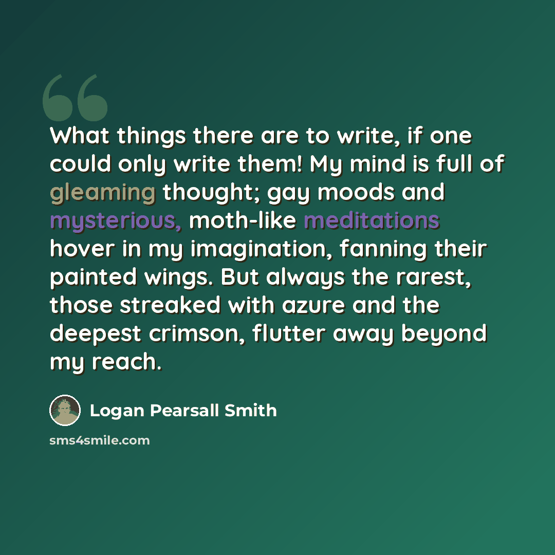 “What things there are to write, if one could only write them! My mind is full of gleaming thought; gay moods and mysterious, moth-like meditations hover in my imagination, fanning their painted wings. But always the rarest, those streaked with azure and the deepest crimson, flutter away beyond my…” quote by Logan Pearsall Smith