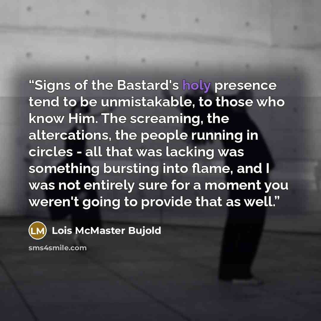 “Signs of the Bastard's holy presence tend to be unmistakable, to those who know Him. The screaming, the altercations, the people running in circles - all that was lacking was something bursting into flame, and I was not entirely sure for a moment you weren't going to provide that as well.” quote by Lois McMaster Bujold