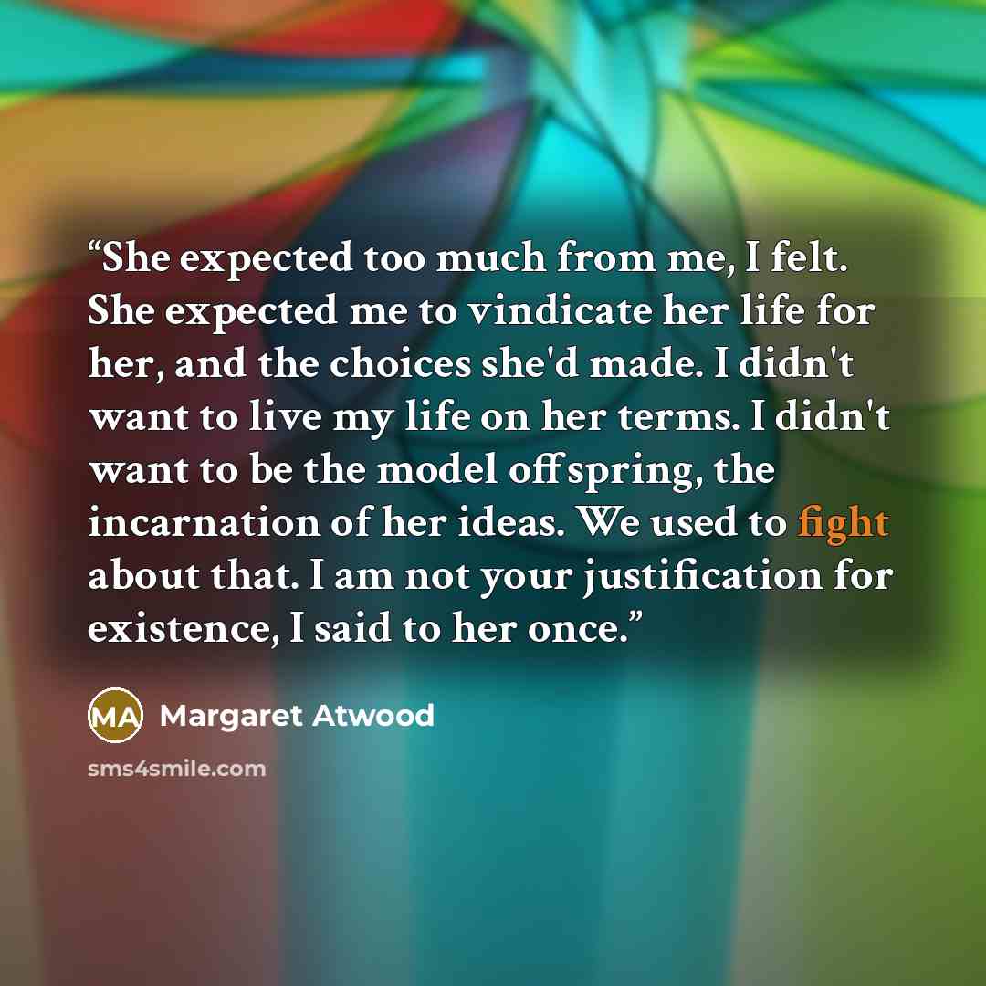 “She expected too much from me, I felt. She expected me to vindicate her life for her, and the choices she'd made. I didn't want to live my life on her terms. I didn't want to be the model offspring, the incarnation of her ideas. We used to fight about that. I am not your justification for…” quote by Margaret Atwood